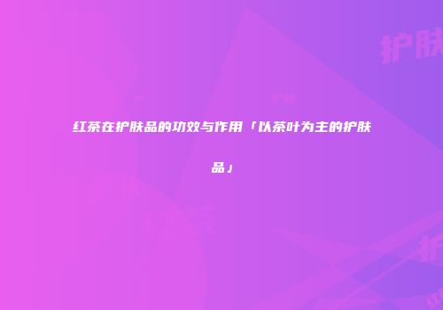 红茶在护肤品的功效与作用「以茶叶为主的护肤品」