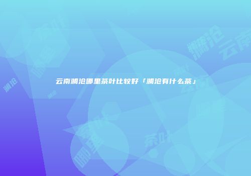 云南澜沧哪里茶叶比较好「澜沧有什么茶」