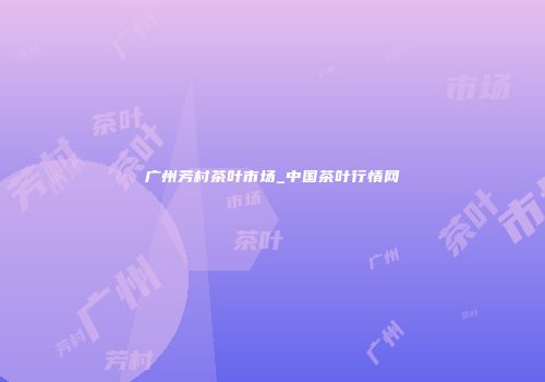 广州芳村茶叶市场_中国茶叶行情网