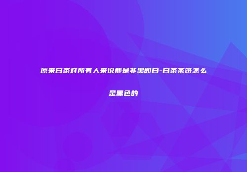 原来白茶对所有人来说都是非黑即白-白茶茶饼怎么是黑色的