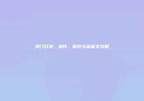 祁门红茶：泡饮、保存与品鉴全攻略