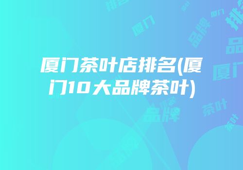 厦门茶叶店排名(厦门10大品牌茶叶)