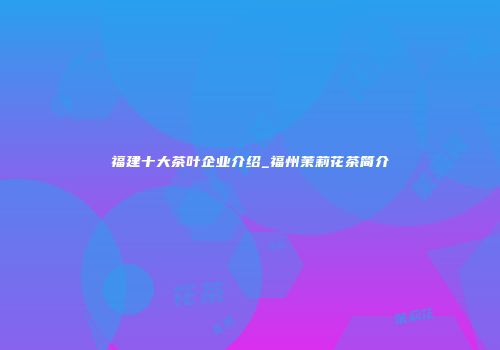 福建十大茶叶企业介绍_福州茉莉花茶简介