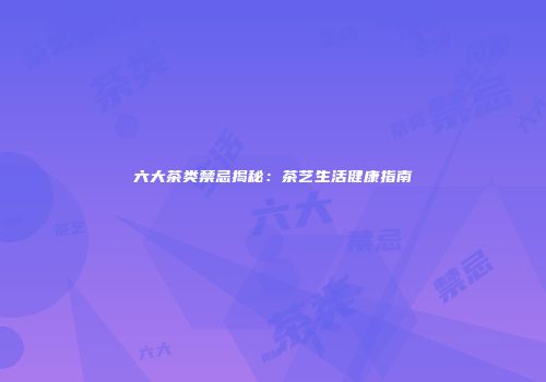 六大茶类禁忌揭秘：茶艺生活健康指南