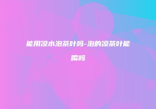 能用凉水泡茶叶吗-泡的凉茶叶能喝吗