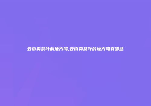 云南卖茶叶的地方吗,云南卖茶叶的地方吗有哪些