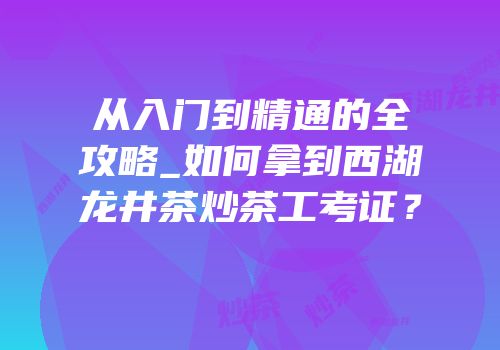 从入门到精通的全攻略_如何拿到西湖龙井茶炒茶工考证？