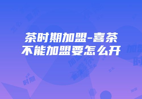 茶时期加盟-喜茶不能加盟要怎么开