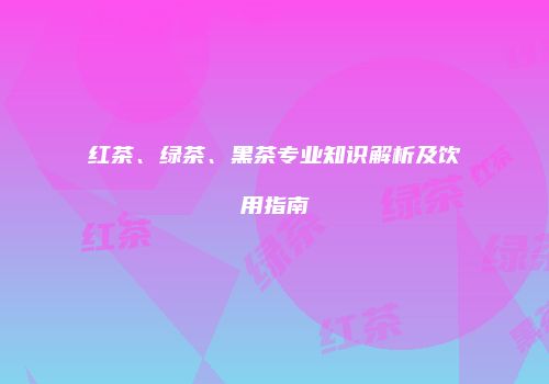 红茶、绿茶、黑茶专业知识解析及饮用指南