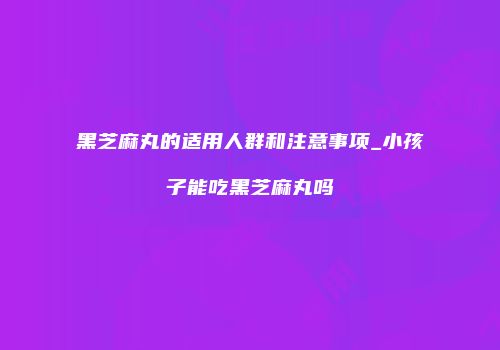 黑芝麻丸的适用人群和注意事项_小孩子能吃黑芝麻丸吗