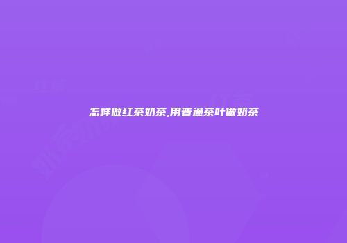 怎样做红茶奶茶,用普通茶叶做奶茶