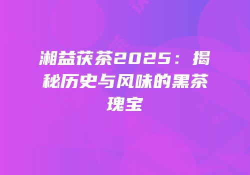 湘益茯茶2025：揭秘历史与风味的黑茶瑰宝