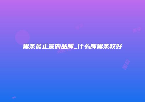 黑茶最正宗的品牌_什么牌黑茶较好