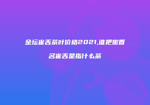 金坛雀舌茶叶价格2021,谁把嫩香名雀舌是指什么茶