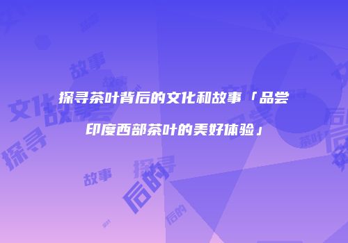 探寻茶叶背后的文化和故事「品尝印度西部茶叶的美好体验」