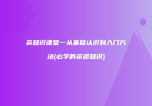 茶知识课堂一从基础认识到入门方法(必学的茶道知识)