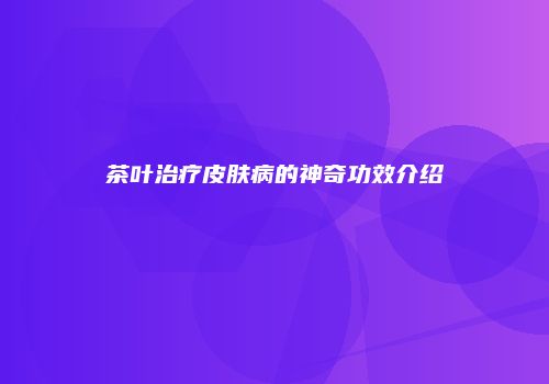 茶叶治疗皮肤病的神奇功效介绍