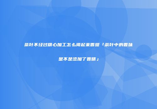 茶叶不经过精心加工怎么闻起来香甜「茶叶中的香味是不是添加了香精」
