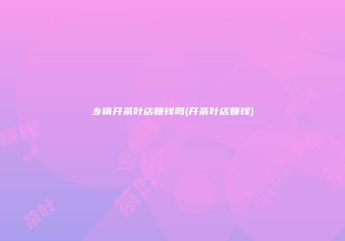 乡镇开茶叶店赚钱吗(开茶叶店赚钱)