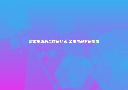 黑茶里面的金花是什么,金花茶是不是黑茶