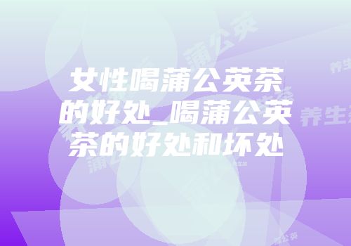 女性喝蒲公英茶的好处_喝蒲公英茶的好处和坏处
