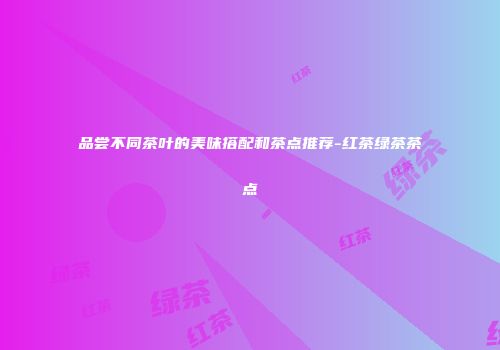 品尝不同茶叶的美味搭配和茶点推荐-红茶绿茶茶点