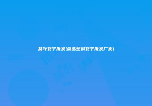 茶叶袋子批发(食品塑料袋子批发厂家)