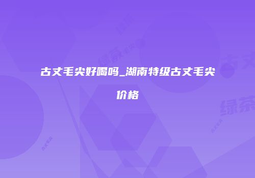 古丈毛尖好喝吗_湖南特级古丈毛尖价格