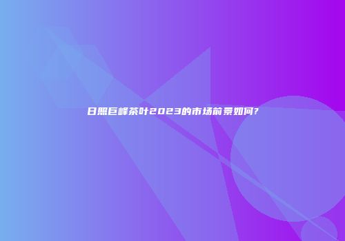 日照巨峰茶叶2023的市场前景如何?