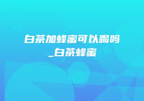 白茶加蜂蜜可以喝吗_白茶蜂蜜