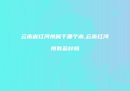 云南省红河州属于哪个市,云南红河州有茶叶吗