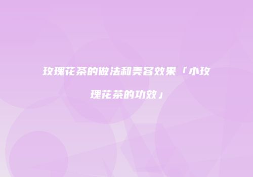 玫瑰花茶的做法和美容效果「小玫瑰花茶的功效」