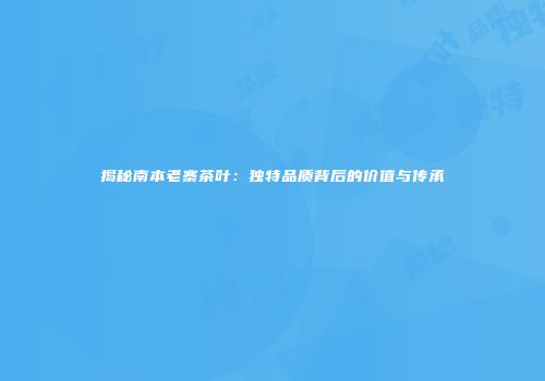 揭秘南本老寨茶叶：独特品质背后的价值与传承