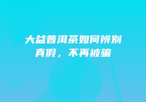 大益普洱茶如何辨别真假，不再被骗