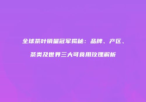 全球茶叶销量冠军揭秘：品牌、产区、茶类及世界三大可食用玫瑰解析