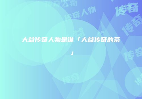 大益传奇人物是谁「大益传奇的茶」
