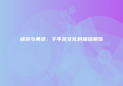 绿茶与黄茶：千年茶文化的璀璨明珠