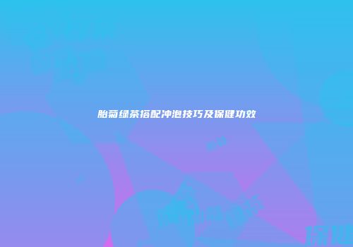 胎菊绿茶搭配冲泡技巧及保健功效