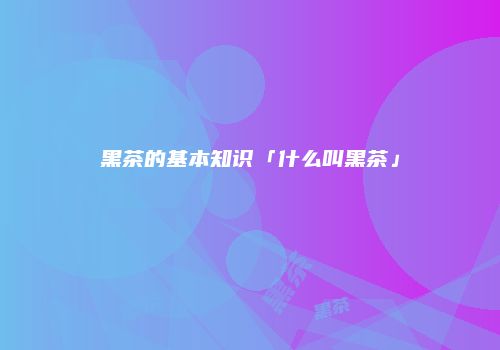 黑茶的基本知识「什么叫黑茶」