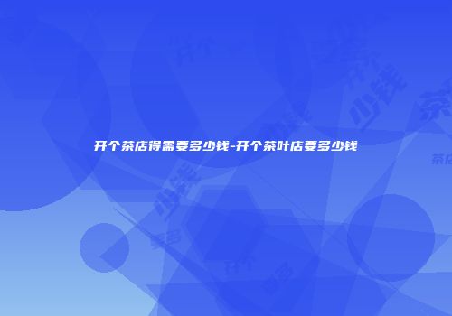 开个茶店得需要多少钱-开个茶叶店要多少钱