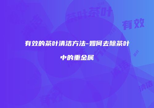 有效的茶叶清洁方法-如何去除茶叶中的重金属
