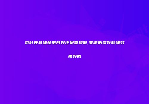 茶叶去异味是泡开好还是直接放,变潮的茶叶除味效果好吗
