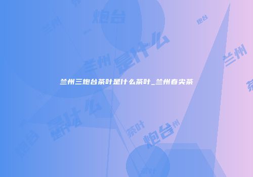 兰州三炮台茶叶是什么茶叶_兰州春尖茶