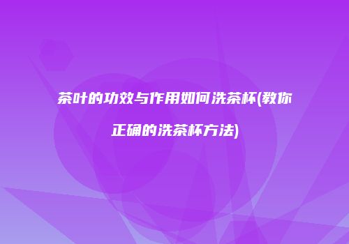 茶叶的功效与作用如何洗茶杯(教你正确的洗茶杯方法)
