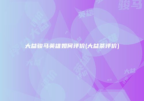 大益骏马英雄如何评价(大益茶评价)