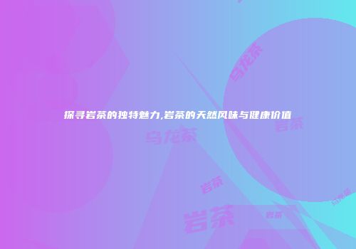 探寻岩茶的独特魅力,岩茶的天然风味与健康价值