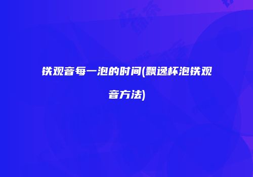 铁观音每一泡的时间(飘逸杯泡铁观音方法)