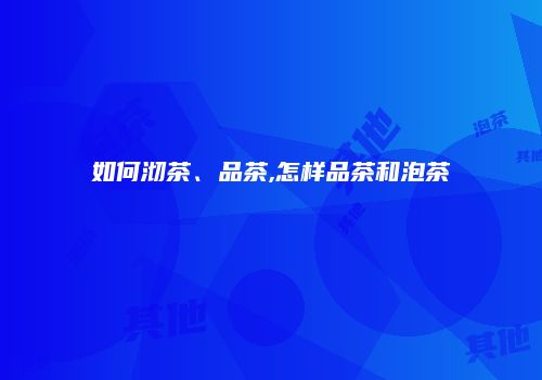 如何沏茶、品茶,怎样品茶和泡茶