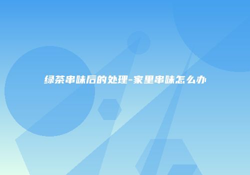 绿茶串味后的处理-家里串味怎么办