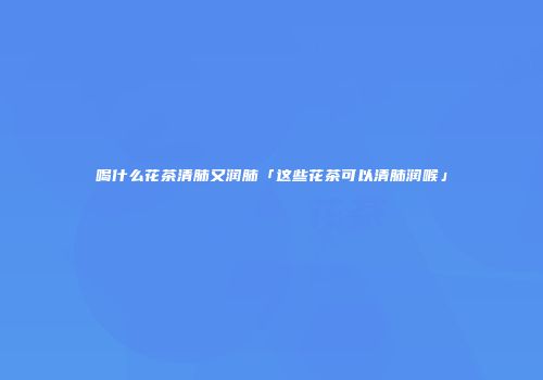 喝什么花茶清肺又润肺「这些花茶可以清肺润喉」
